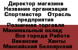 Директор магазина › Название организации ­ Спортмастер › Отрасль предприятия ­ Розничная торговля › Минимальный оклад ­ 39 000 - Все города Работа » Вакансии   . Ханты-Мансийский,Белоярский г.